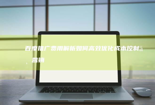 百度推广费用解析：如何高效优化成本控制与营销策略